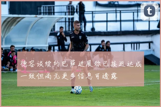 德容谈续约巴萨进展称已接近达成一致但尚无更多信息可透露