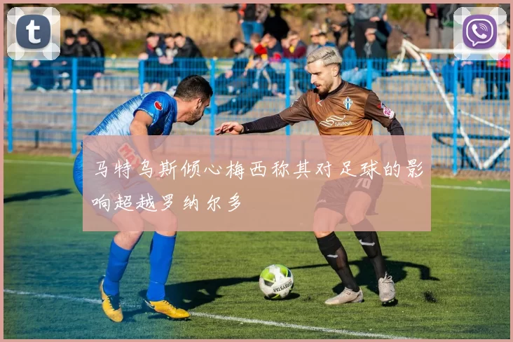 马特乌斯倾心梅西称其对足球的影响超越罗纳尔多