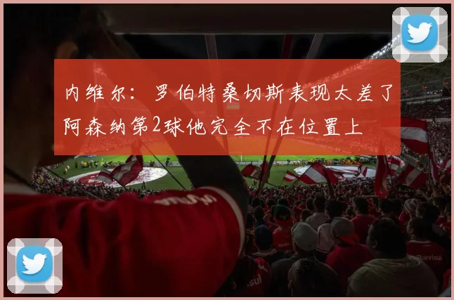 内维尔：罗伯特桑切斯表现太差了阿森纳第2球他完全不在位置上