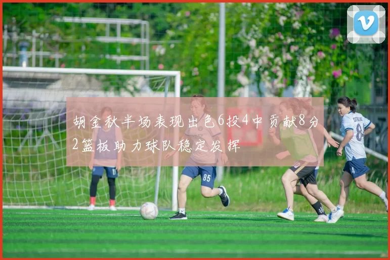 胡金秋半场表现出色6投4中贡献8分2篮板助力球队稳定发挥