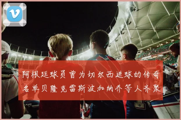 阿根廷球员曾为切尔西进球的传奇名单贝隆克雷斯波加纳乔等人齐聚