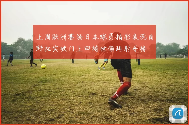 上周欧洲赛场日本球员精彩表现南野拓实破门上田绮世领跑射手榜
