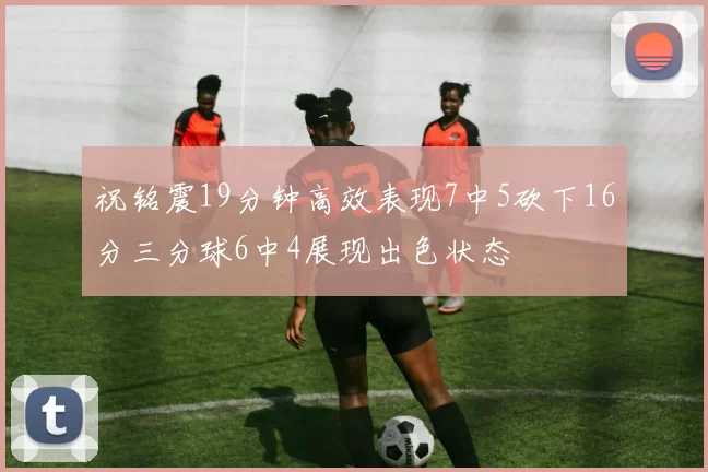 祝铭震19分钟高效表现7中5砍下16分三分球6中4展现出色状态