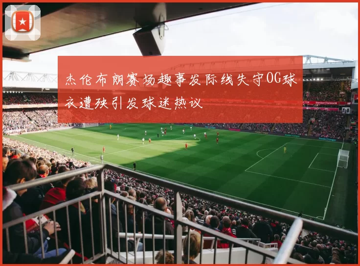 杰伦布朗赛场趣事发际线失守OG球衣遭殃引发球迷热议