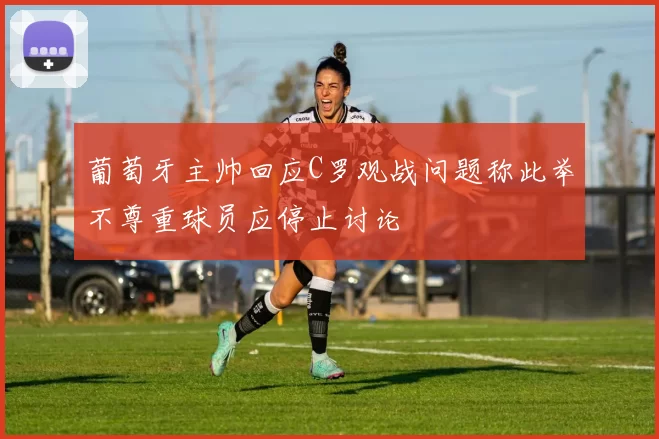 葡萄牙主帅回应C罗观战问题称此举不尊重球员应停止讨论