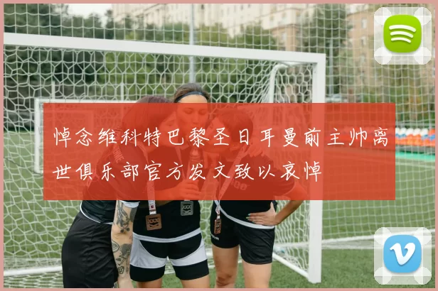 悼念维科特巴黎圣日耳曼前主帅离世俱乐部官方发文致以哀悼