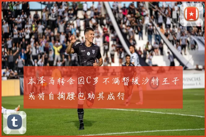 本泽马转会因C罗不满暂缓沙特王子或将自掏腰包助其成行