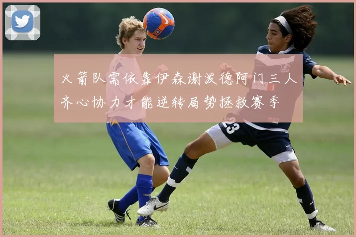 火箭队需依靠伊森谢泼德阿门三人齐心协力才能逆转局势拯救赛季