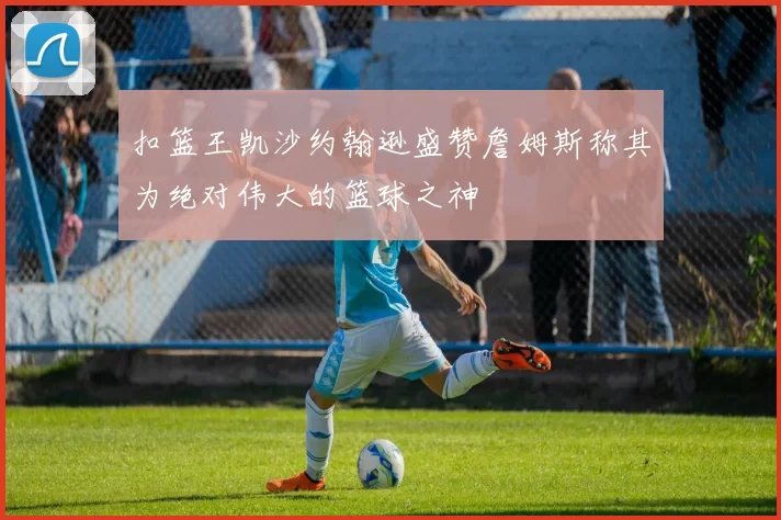 扣篮王凯沙约翰逊盛赞詹姆斯称其为绝对伟大的篮球之神