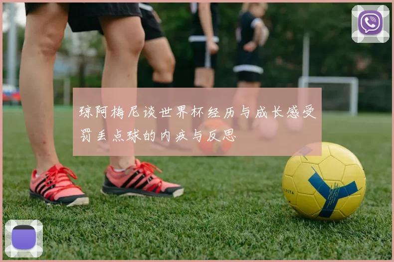 琼阿梅尼谈世界杯经历与成长感受罚丢点球的内疚与反思
