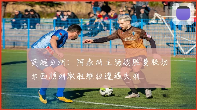英超分析：阿森纳主场战胜曼联切尔西顺利取胜维拉遭遇失利