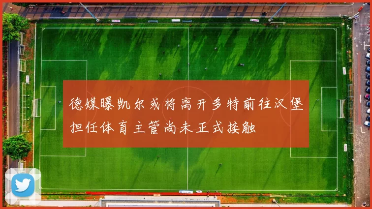 德媒曝凯尔或将离开多特前往汉堡担任体育主管尚未正式接触