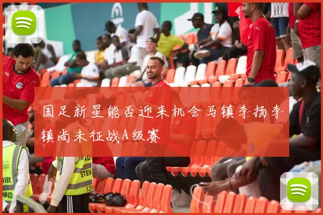 国足新星能否迎来机会马镇李扬李镇尚未征战A级赛