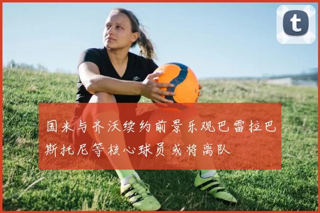 国米与齐沃续约前景乐观巴雷拉巴斯托尼等核心球员或将离队