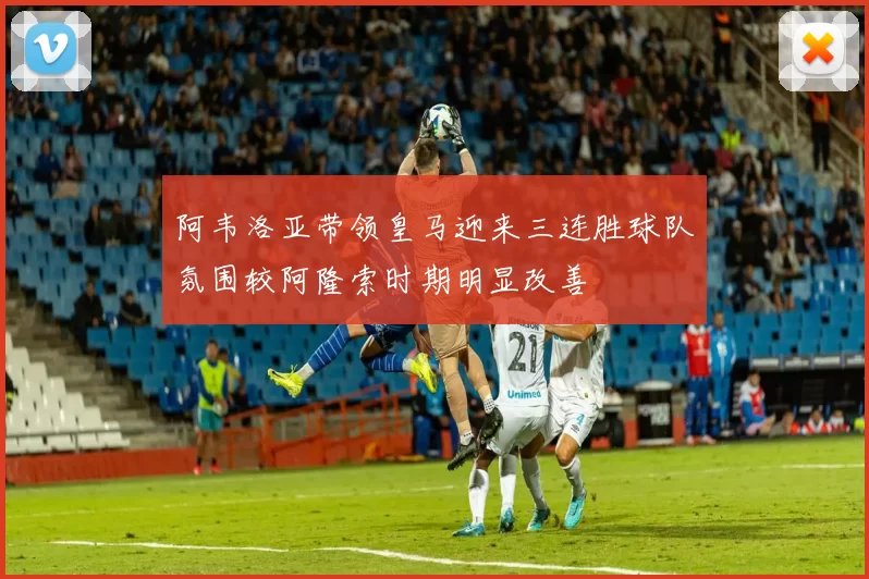 阿韦洛亚带领皇马迎来三连胜球队氛围较阿隆索时期明显改善