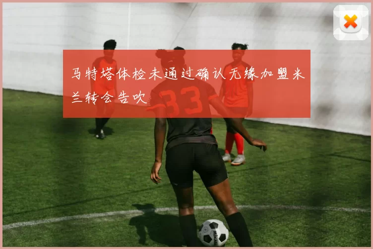 马特塔体检未通过确认无缘加盟米兰转会告吹