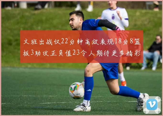 文班出战仅22分钟高效表现18分8篮板3助攻正负值23令人期待更多精彩发挥