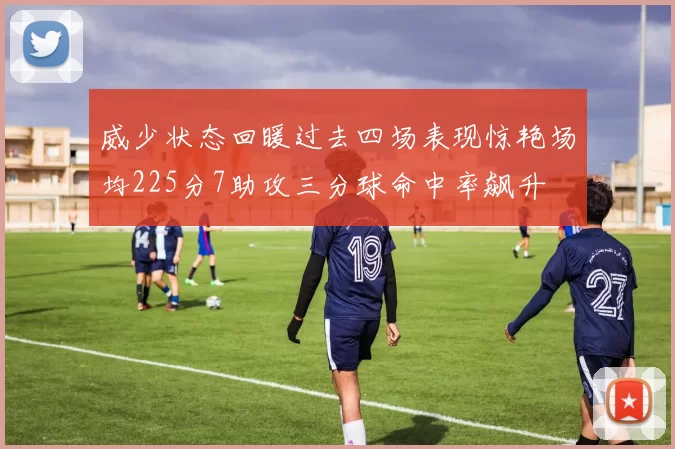 威少状态回暖过去四场表现惊艳场均225分7助攻三分球命中率飙升