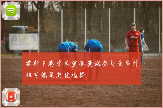 雷斯下赛季或重返曼城参与竞争外租可能是更佳选择