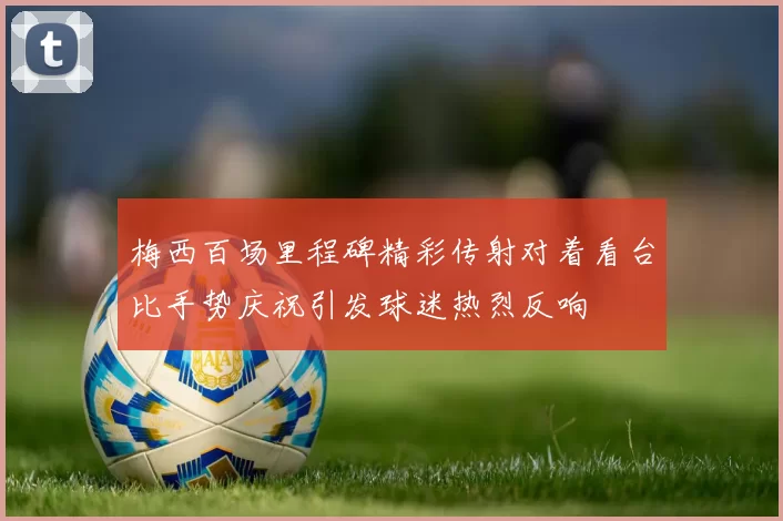 梅西百场里程碑精彩传射对着看台比手势庆祝引发球迷热烈反响