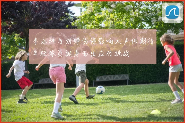 李永炜与刘铮伤停影响大卢伟期待年轻球员挺身而出应对挑战