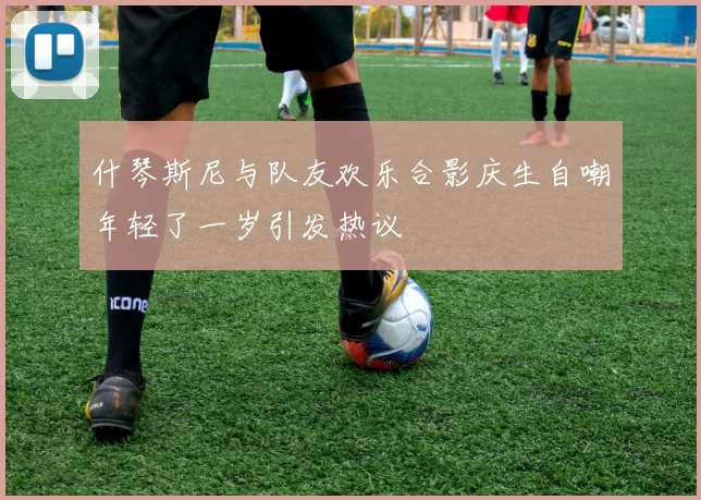 什琴斯尼与队友欢乐合影庆生自嘲年轻了一岁引发热议
