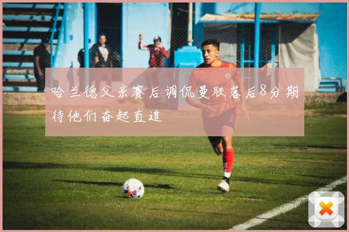 哈兰德父亲赛后调侃曼联落后8分期待他们奋起直追